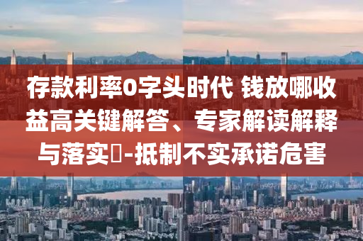 存款利率0字頭時(shí)代 錢放哪收益高關(guān)鍵解答、專家解讀解釋與落實(shí)?-抵制不實(shí)承諾危害