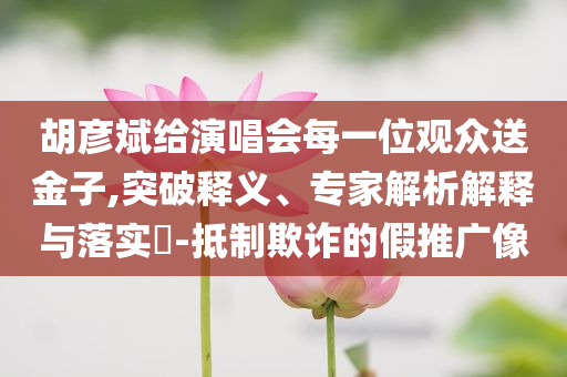 胡彥斌給演唱會(huì)每一位觀眾送金子,突破釋義、專家解析解釋與落實(shí)?-抵制欺詐的假推廣像