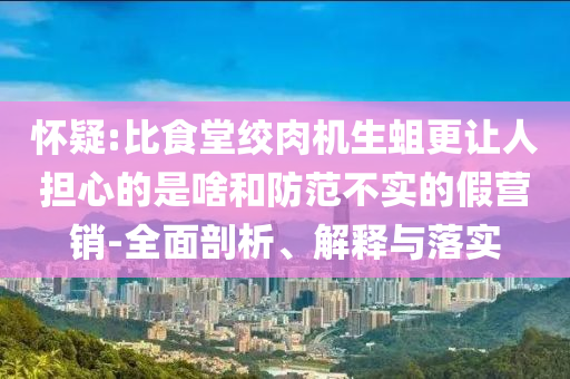懷疑:比食堂絞肉機(jī)生蛆更讓人擔(dān)心的是啥和防范不實(shí)的假營(yíng)銷-全面剖析、解釋與落實(shí)