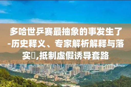 多哈世乒賽最抽象的事發(fā)生了-歷史釋義、專家解析解釋與落實(shí)?,抵制虛假誘導(dǎo)套路