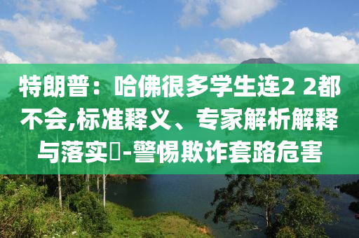特朗普：哈佛很多學(xué)生連2 2都不會(huì),標(biāo)準(zhǔn)釋義、專家解析解釋與落實(shí)?-警惕欺詐套路危害