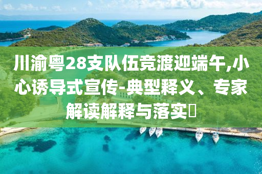 川渝粵28支隊(duì)伍競(jìng)渡迎端午,小心誘導(dǎo)式宣傳-典型釋義、專家解讀解釋與落實(shí)?
