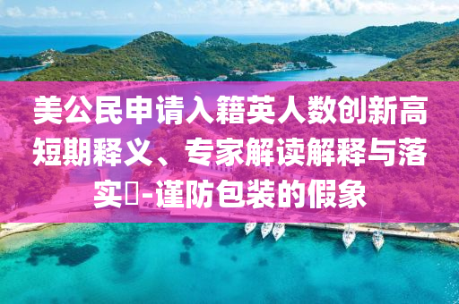 美公民申請入籍英人數(shù)創(chuàng)新高短期釋義、專家解讀解釋與落實?-謹(jǐn)防包裝的假象