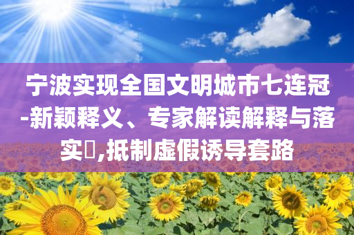 寧波實(shí)現(xiàn)全國(guó)文明城市七連冠-新穎釋義、專(zhuān)家解讀解釋與落實(shí)?,抵制虛假誘導(dǎo)套路