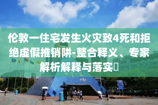 倫敦一住宅發(fā)生火災(zāi)致4死和拒絕虛假推銷(xiāo)阱-整合釋義、專(zhuān)家解析解釋與落實(shí)?