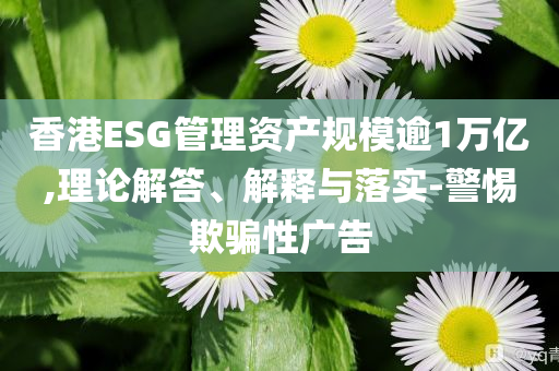 香港ESG管理資產規(guī)模逾1萬億,理論解答、解釋與落實-警惕欺騙性廣告