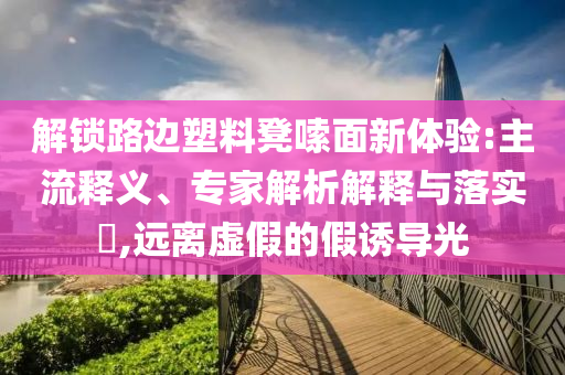 解鎖路邊塑料凳嗦面新體驗(yàn):主流釋義、專家解析解釋與落實(shí)?,遠(yuǎn)離虛假的假誘導(dǎo)光