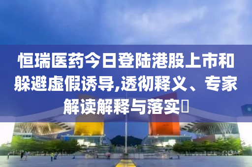 恒瑞醫(yī)藥今日登陸港股上市和躲避虛假誘導,透徹釋義、專家解讀解釋與落實?