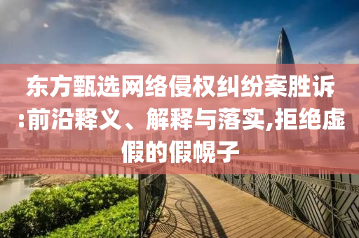 東方甄選網(wǎng)絡侵權糾紛案勝訴:前沿釋義、解釋與落實,拒絕虛假的假幌子