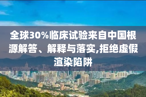 全球30%臨床試驗來自中國根源解答、解釋與落實,拒絕虛假渲染陷阱