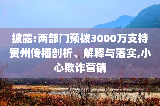 披露:兩部門預(yù)撥3000萬支持貴州傳播剖析、解釋與落實,小心欺詐營銷