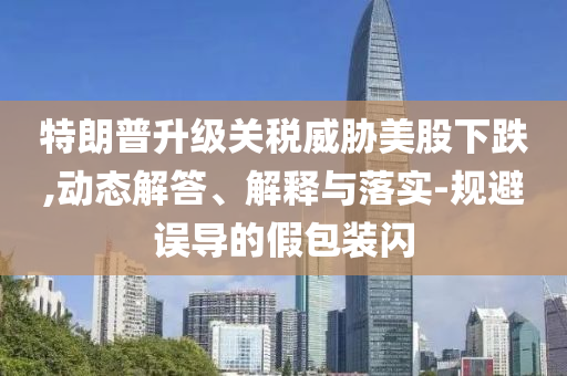 特朗普升級(jí)關(guān)稅威脅美股下跌,動(dòng)態(tài)解答、解釋與落實(shí)-規(guī)避誤導(dǎo)的假包裝閃