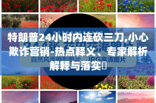 特朗普24小時內連砍三刀,小心欺詐營銷-熱點釋義、專家解析解釋與落實?