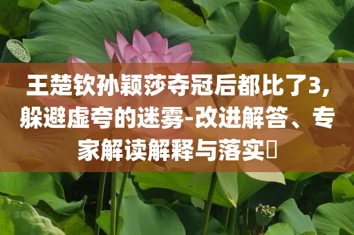 王楚欽孫穎莎奪冠后都比了3,躲避虛夸的迷霧-改進(jìn)解答、專家解讀解釋與落實(shí)?