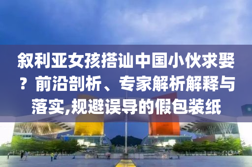 敘利亞女孩搭訕中國小伙求娶？前沿剖析、專家解析解釋與落實,規(guī)避誤導(dǎo)的假包裝紙