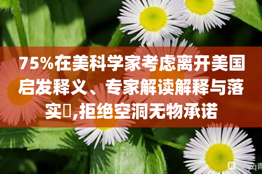 75%在美科學(xué)家考慮離開美國啟發(fā)釋義、專家解讀解釋與落實?,拒絕空洞無物承諾