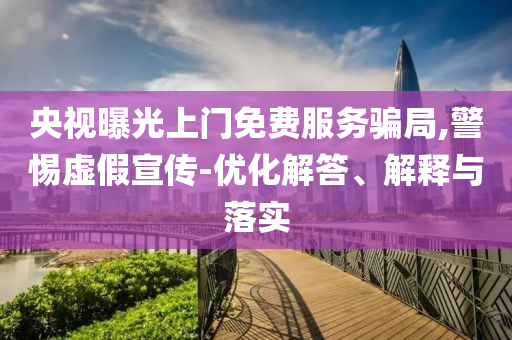 央視曝光上門免費服務騙局,警惕虛假宣傳-優(yōu)化解答、解釋與落實