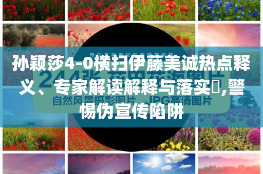 孫穎莎4-0橫掃伊藤美誠熱點釋義、專家解讀解釋與落實?,警惕偽宣傳陷阱