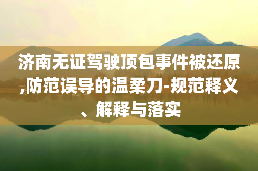 濟(jì)南無(wú)證駕駛頂包事件被還原,防范誤導(dǎo)的溫柔刀-規(guī)范釋義、解釋與落實(shí)