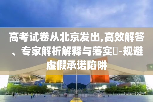 高考試卷從北京發(fā)出,高效解答、專家解析解釋與落實?-規(guī)避虛假承諾陷阱