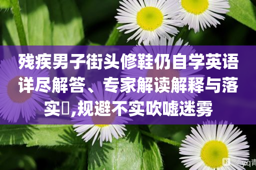 殘疾男子街頭修鞋仍自學(xué)英語詳盡解答、專家解讀解釋與落實?,規(guī)避不實吹噓迷霧