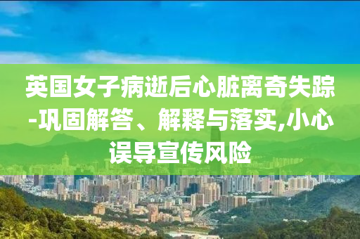 英國女子病逝后心臟離奇失蹤-鞏固解答、解釋與落實,小心誤導(dǎo)宣傳風(fēng)險