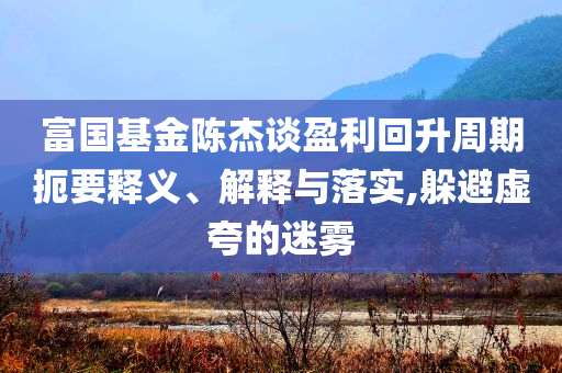 富國基金陳杰談盈利回升周期扼要釋義、解釋與落實,躲避虛夸的迷霧