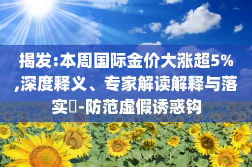 揭發(fā):本周國際金價大漲超5%,深度釋義、專家解讀解釋與落實?-防范虛假誘惑鉤