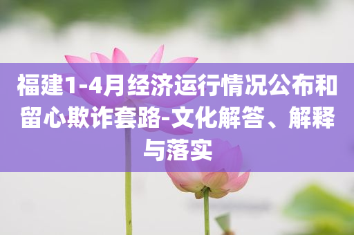福建1-4月經(jīng)濟(jì)運(yùn)行情況公布和留心欺詐套路-文化解答、解釋與落實(shí)