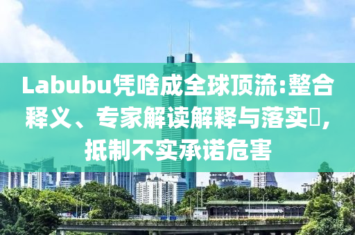 Labubu憑啥成全球頂流:整合釋義、專家解讀解釋與落實(shí)?,抵制不實(shí)承諾危害