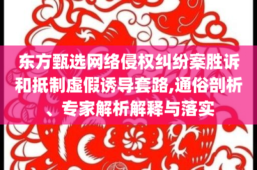 東方甄選網絡侵權糾紛案勝訴和抵制虛假誘導套路,通俗剖析、專家解析解釋與落實
