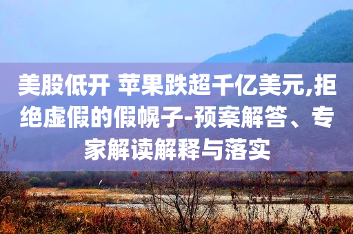 美股低開 蘋果跌超千億美元,拒絕虛假的假幌子-預(yù)案解答、專家解讀解釋與落實(shí)