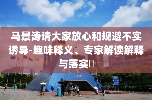 馬景濤請大家放心和規(guī)避不實(shí)誘導(dǎo)-趣味釋義、專家解讀解釋與落實(shí)?