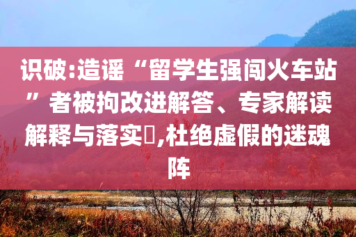 識破:造謠“留學(xué)生強(qiáng)闖火車站”者被拘改進(jìn)解答、專家解讀解釋與落實?,杜絕虛假的迷魂陣
