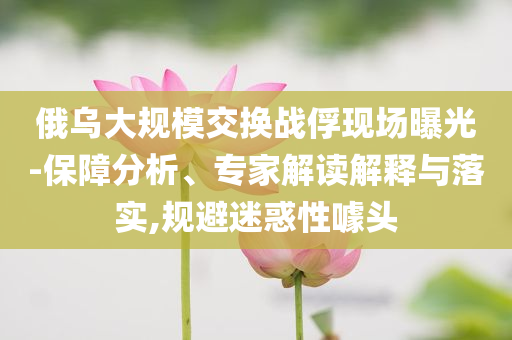 俄烏大規(guī)模交換戰(zhàn)俘現(xiàn)場(chǎng)曝光-保障分析、專家解讀解釋與落實(shí),規(guī)避迷惑性噱頭