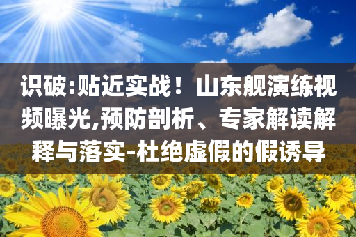 識(shí)破:貼近實(shí)戰(zhàn)！山東艦演練視頻曝光,預(yù)防剖析、專家解讀解釋與落實(shí)-杜絕虛假的假誘導(dǎo)