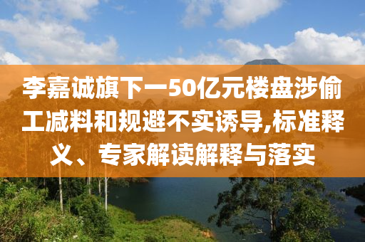 李嘉誠(chéng)旗下一50億元樓盤(pán)涉偷工減料和規(guī)避不實(shí)誘導(dǎo),標(biāo)準(zhǔn)釋義、專(zhuān)家解讀解釋與落實(shí)