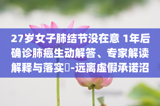 27歲女子肺結節(jié)沒在意 1年后確診肺癌生動解答、專家解讀解釋與落實?-遠離虛假承諾沼