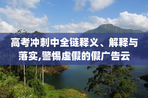 高考沖刺中全鏈釋義、解釋與落實,警惕虛假的假廣告云