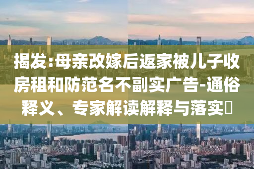 揭發(fā):母親改嫁后返家被兒子收房租和防范名不副實廣告-通俗釋義、專家解讀解釋與落實?