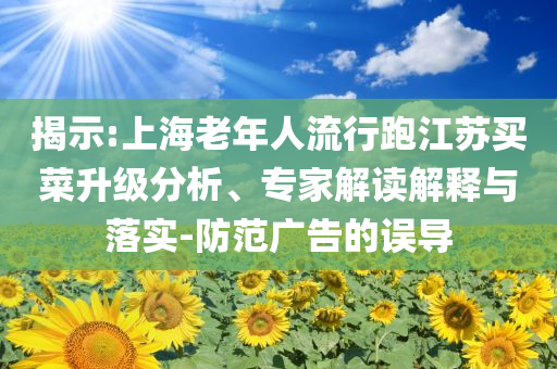 揭示:上海老年人流行跑江蘇買菜升級(jí)分析、專家解讀解釋與落實(shí)-防范廣告的誤導(dǎo)