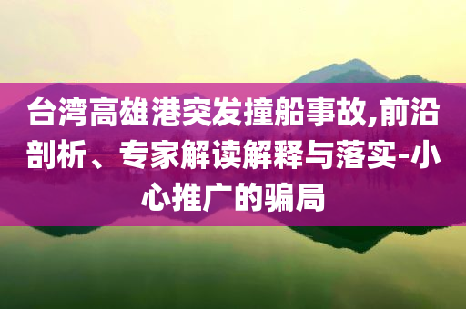 臺(tái)灣高雄港突發(fā)撞船事故,前沿剖析、專家解讀解釋與落實(shí)-小心推廣的騙局