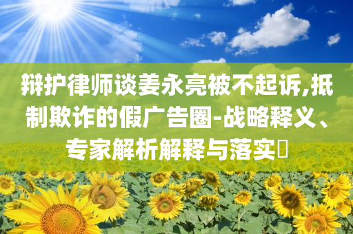辯護律師談姜永亮被不起訴,抵制欺詐的假廣告圈-戰(zhàn)略釋義、專家解析解釋與落實?