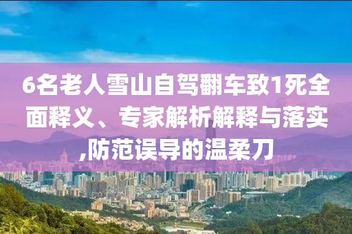 6名老人雪山自駕翻車致1死全面釋義、專家解析解釋與落實,防范誤導(dǎo)的溫柔刀