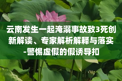 云南發(fā)生一起淹溺事故致3死創(chuàng)新解讀、專家解析解釋與落實-警惕虛假的假誘導(dǎo)扣