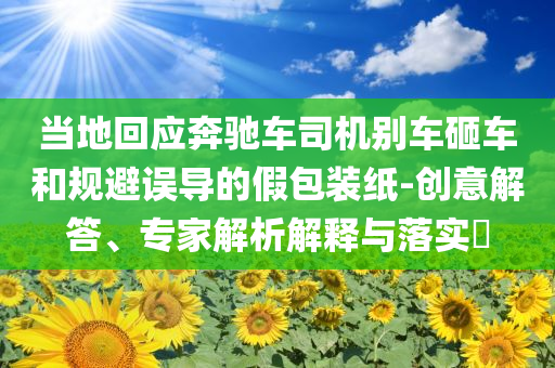 當(dāng)?shù)鼗貞?yīng)奔馳車司機別車砸車和規(guī)避誤導(dǎo)的假包裝紙-創(chuàng)意解答、專家解析解釋與落實?