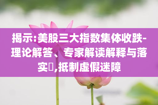 揭示:美股三大指數(shù)集體收跌-理論解答、專家解讀解釋與落實(shí)?,抵制虛假迷障