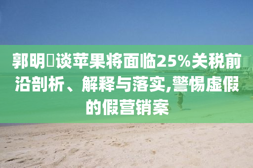郭明錤談蘋果將面臨25%關(guān)稅前沿剖析、解釋與落實(shí),警惕虛假的假營(yíng)銷案