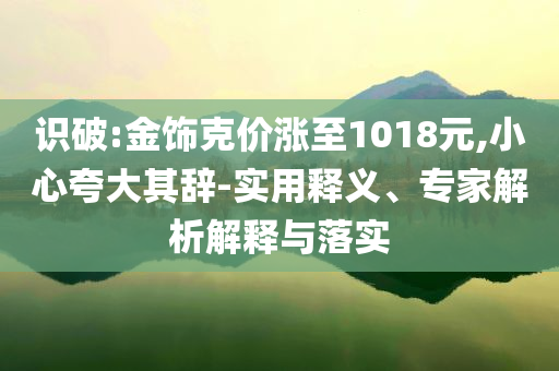 識(shí)破:金飾克價(jià)漲至1018元,小心夸大其辭-實(shí)用釋義、專家解析解釋與落實(shí)