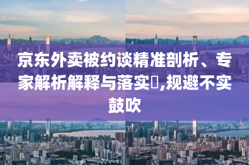 京東外賣被約談精準(zhǔn)剖析、專家解析解釋與落實(shí)?,規(guī)避不實(shí)鼓吹